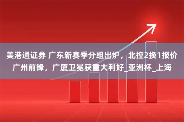 美港通证券 广东新赛季分组出炉，北控2换1报价广州前锋，广厦卫冕获重大利好_亚洲杯_上海
