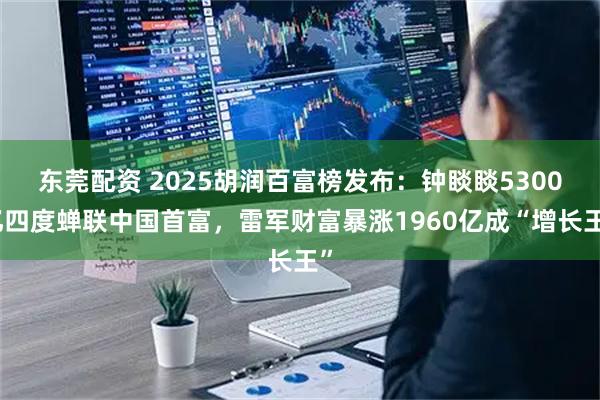 东莞配资 2025胡润百富榜发布：钟睒睒5300亿四度蝉联中国首富，雷军财富暴涨1960亿成“增长王”