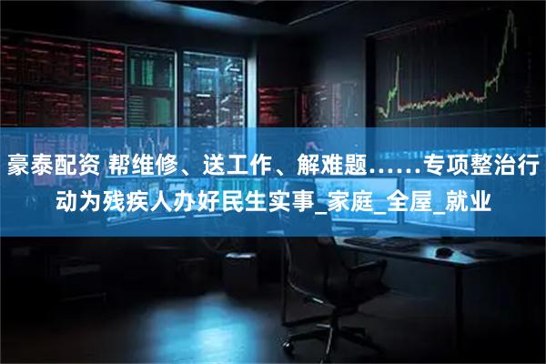 豪泰配资 帮维修、送工作、解难题……专项整治行动为残疾人办好民生实事_家庭_全屋_就业