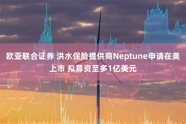 欧亚联合证券 洪水保险提供商Neptune申请在美上市 拟募资至多1亿美元
