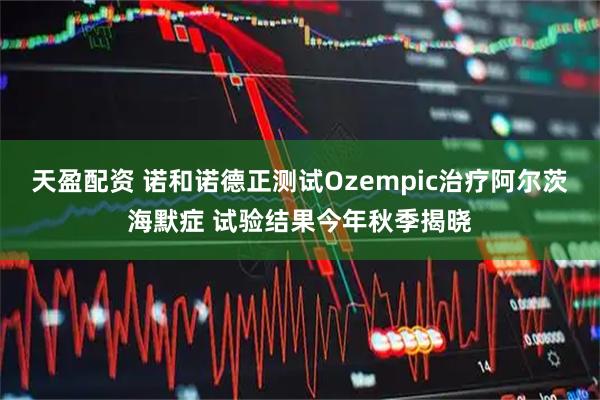 天盈配资 诺和诺德正测试Ozempic治疗阿尔茨海默症 试验结果今年秋季揭晓
