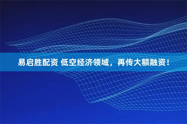 易启胜配资 低空经济领域，再传大额融资！